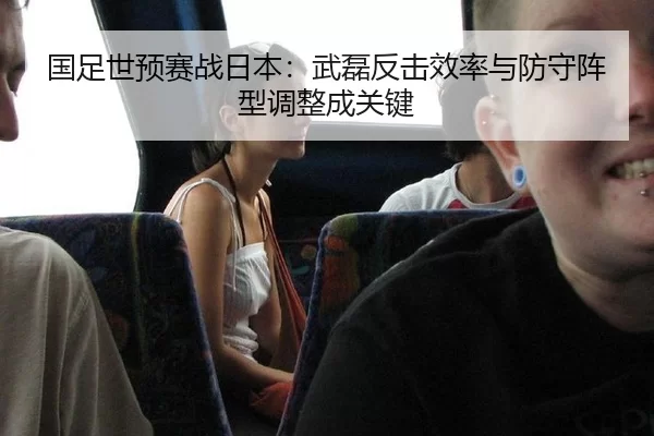 国足世预赛战日本：武磊反击效率与防守阵型调整成关键