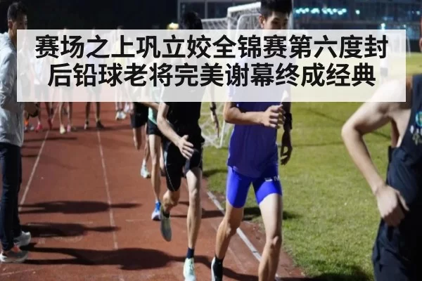 赛场之上巩立姣全锦赛第六度封后铅球老将完美谢幕终成经典