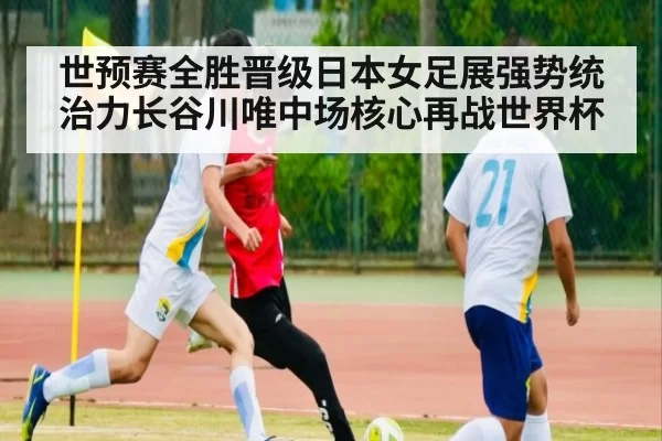 世预赛全胜晋级日本女足展强势统治力长谷川唯中场核心再战世界杯